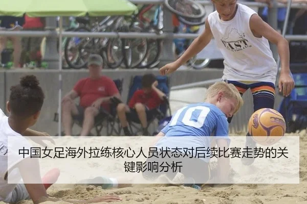 中国女足海外拉练核心人员状态对后续比赛走势的关键影响分析