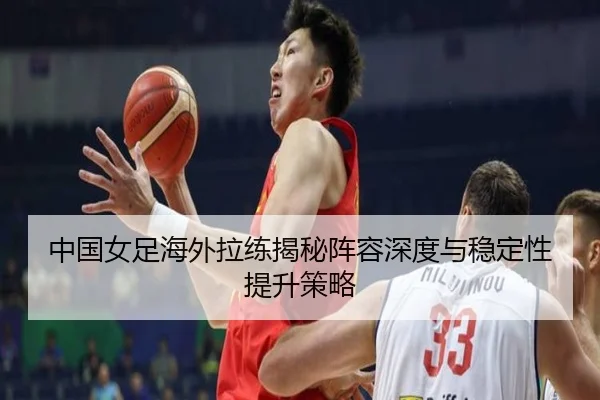 中国女足海外拉练揭秘阵容深度与稳定性提升策略